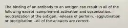 The binding of an antibody to an antigen can result in all of the following except -complement activation and opsonization. -neutralization of the antigen. -release of perforin. -agglutination or precipitation. -All of the answers are correct.