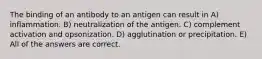 The binding of an antibody to an antigen can result in A) inflammation. B) neutralization of the antigen. C) complement activation and opsonization. D) agglutination or precipitation. E) All of the answers are correct.