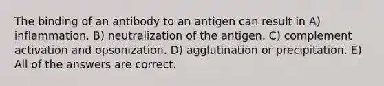 The binding of an antibody to an antigen can result in A) inflammation. B) neutralization of the antigen. C) complement activation and opsonization. D) agglutination or precipitation. E) All of the answers are correct.