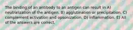 The binding of an antibody to an antigen can result in A) neutralization of the antigen. B) agglutination or precipitation. C) complement activation and opsonization. D) inflammation. E) All of the answers are correct.