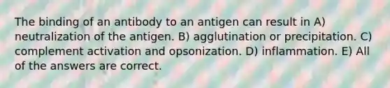 The binding of an antibody to an antigen can result in A) neutralization of the antigen. B) agglutination or precipitation. C) complement activation and opsonization. D) inflammation. E) All of the answers are correct.