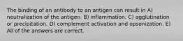 The binding of an antibody to an antigen can result in A) neutralization of the antigen. B) inflammation. C) agglutination or precipitation. D) complement activation and opsonization. E) All of the answers are correct.