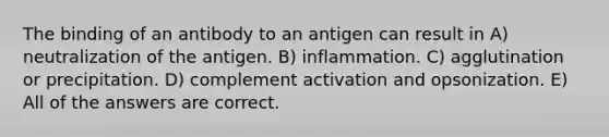 The binding of an antibody to an antigen can result in A) neutralization of the antigen. B) inflammation. C) agglutination or precipitation. D) complement activation and opsonization. E) All of the answers are correct.