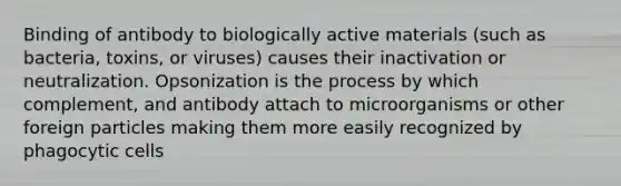 Binding of antibody to biologically active materials (such as bacteria, toxins, or viruses) causes their inactivation or neutralization. Opsonization is the process by which complement, and antibody attach to microorganisms or other foreign particles making them more easily recognized by phagocytic cells