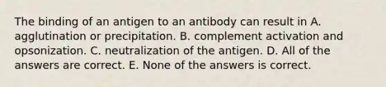 The binding of an antigen to an antibody can result in A. agglutination or precipitation. B. complement activation and opsonization. C. neutralization of the antigen. D. All of the answers are correct. E. None of the answers is correct.