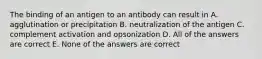 The binding of an antigen to an antibody can result in A. agglutination or precipitation B. neutralization of the antigen C. complement activation and opsonization D. All of the answers are correct E. None of the answers are correct