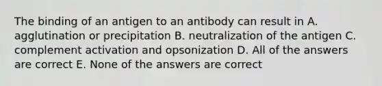 The binding of an antigen to an antibody can result in A. agglutination or precipitation B. neutralization of the antigen C. complement activation and opsonization D. All of the answers are correct E. None of the answers are correct