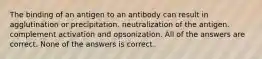 The binding of an antigen to an antibody can result in agglutination or precipitation. neutralization of the antigen. complement activation and opsonization. All of the answers are correct. None of the answers is correct.