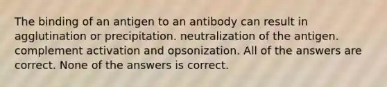 The binding of an antigen to an antibody can result in agglutination or precipitation. neutralization of the antigen. complement activation and opsonization. All of the answers are correct. None of the answers is correct.