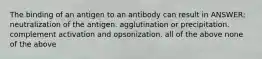 The binding of an antigen to an antibody can result in ANSWER: neutralization of the antigen. agglutination or precipitation. complement activation and opsonization. all of the above none of the above