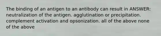 The binding of an antigen to an antibody can result in ANSWER: neutralization of the antigen. agglutination or precipitation. complement activation and opsonization. all of the above none of the above