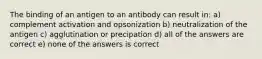 The binding of an antigen to an antibody can result in: a) complement activation and opsonization b) neutralization of the antigen c) agglutination or precipation d) all of the answers are correct e) none of the answers is correct