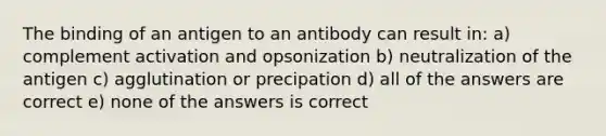 The binding of an antigen to an antibody can result in: a) complement activation and opsonization b) neutralization of the antigen c) agglutination or precipation d) all of the answers are correct e) none of the answers is correct