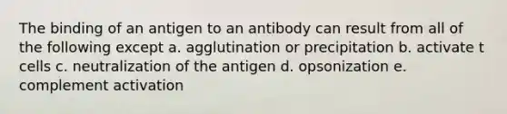 The binding of an antigen to an antibody can result from all of the following except a. agglutination or precipitation b. activate t cells c. neutralization of the antigen d. opsonization e. complement activation