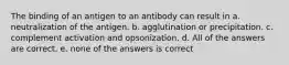 The binding of an antigen to an antibody can result in a. neutralization of the antigen. b. agglutination or precipitation. c. complement activation and opsonization. d. All of the answers are correct. e. none of the answers is correct