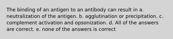 The binding of an antigen to an antibody can result in a. neutralization of the antigen. b. agglutination or precipitation. c. complement activation and opsonization. d. All of the answers are correct. e. none of the answers is correct