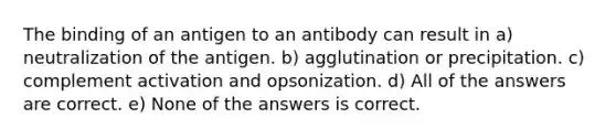 The binding of an antigen to an antibody can result in a) neutralization of the antigen. b) agglutination or precipitation. c) complement activation and opsonization. d) All of the answers are correct. e) None of the answers is correct.