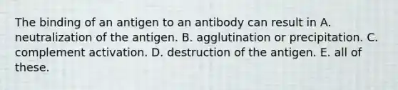 The binding of an antigen to an antibody can result in A. neutralization of the antigen. B. agglutination or precipitation. C. complement activation. D. destruction of the antigen. E. all of these.