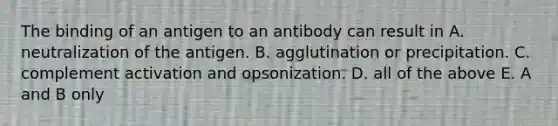 The binding of an antigen to an antibody can result in A. neutralization of the antigen. B. agglutination or precipitation. C. complement activation and opsonization. D. all of the above E. A and B only