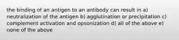 the binding of an antigen to an antibody can result in a) neutralization of the antigen b) agglutination or precipitation c) complement activation and opsonization d) all of the above e) none of the above