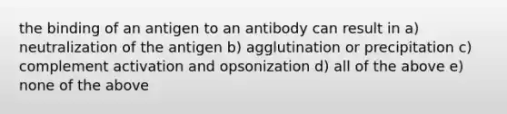 the binding of an antigen to an antibody can result in a) neutralization of the antigen b) agglutination or precipitation c) complement activation and opsonization d) all of the above e) none of the above