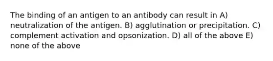 The binding of an antigen to an antibody can result in A) neutralization of the antigen. B) agglutination or precipitation. C) complement activation and opsonization. D) all of the above E) none of the above