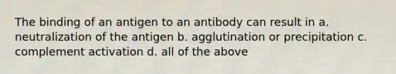 The binding of an antigen to an antibody can result in a. neutralization of the antigen b. agglutination or precipitation c. complement activation d. all of the above