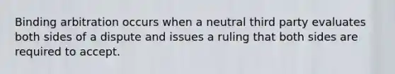 Binding arbitration occurs when a neutral third party evaluates both sides of a dispute and issues a ruling that both sides are required to accept.