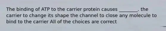 The binding of ATP to the carrier protein causes ________. the carrier to change its shape the channel to close any molecule to bind to the carrier All of the choices are correct