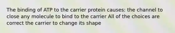 The binding of ATP to the carrier protein causes: the channel to close any molecule to bind to the carrier All of the choices are correct the carrier to change its shape