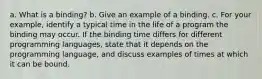 a. What is a binding? b. Give an example of a binding. c. For your example, identify a typical time in the life of a program the binding may occur. If the binding time differs for different programming languages, state that it depends on the programming language, and discuss examples of times at which it can be bound.