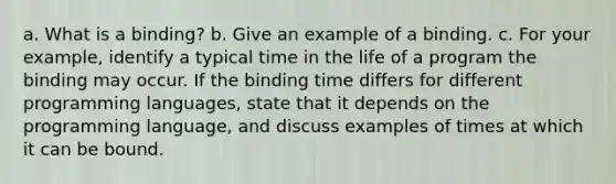 a. What is a binding? b. Give an example of a binding. c. For your example, identify a typical time in the life of a program the binding may occur. If the binding time differs for different programming languages, state that it depends on the programming language, and discuss examples of times at which it can be bound.