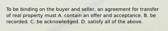 To be binding on the buyer and seller, an agreement for transfer of real property must A. contain an offer and acceptance. B. be recorded. C. be acknowledged. D. satisfy all of the above.