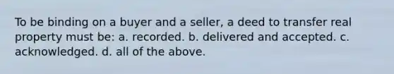 To be binding on a buyer and a seller, a deed to transfer real property must be: a. recorded. b. delivered and accepted. c. acknowledged. d. all of the above.