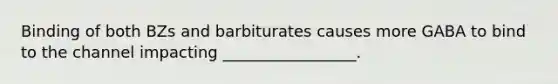 Binding of both BZs and barbiturates causes more GABA to bind to the channel impacting _________________.