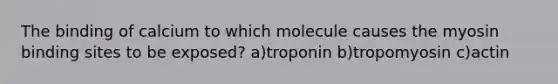 The binding of calcium to which molecule causes the myosin binding sites to be exposed? a)troponin b)tropomyosin c)actin