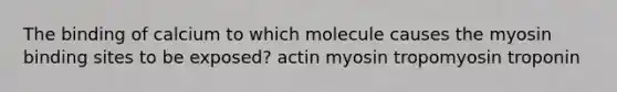 The binding of calcium to which molecule causes the myosin binding sites to be exposed? actin myosin tropomyosin troponin