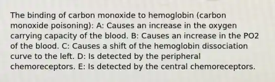 The binding of carbon monoxide to hemoglobin (carbon monoxide poisoning): A: Causes an increase in the oxygen carrying capacity of the blood. B: Causes an increase in the PO2 of the blood. C: Causes a shift of the hemoglobin dissociation curve to the left. D: Is detected by the peripheral chemoreceptors. E: Is detected by the central chemoreceptors.