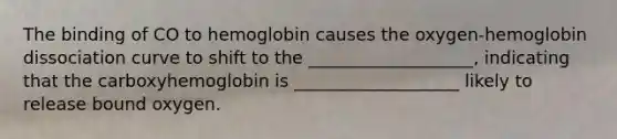 The binding of CO to hemoglobin causes the oxygen-hemoglobin dissociation curve to shift to the ___________________, indicating that the carboxyhemoglobin is ___________________ likely to release bound oxygen.