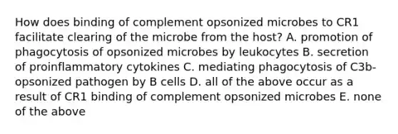 How does binding of complement opsonized microbes to CR1 facilitate clearing of the microbe from the host? A. promotion of phagocytosis of opsonized microbes by leukocytes B. secretion of proinflammatory cytokines C. mediating phagocytosis of C3b-opsonized pathogen by B cells D. all of the above occur as a result of CR1 binding of complement opsonized microbes E. none of the above