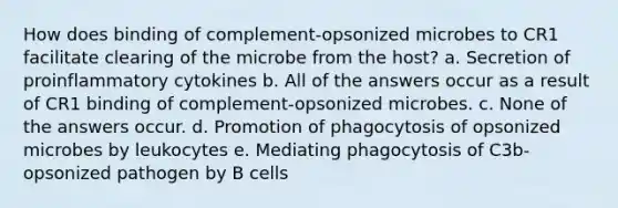 How does binding of complement-opsonized microbes to CR1 facilitate clearing of the microbe from the host? a. Secretion of proinflammatory cytokines b. All of the answers occur as a result of CR1 binding of complement-opsonized microbes. c. None of the answers occur. d. Promotion of phagocytosis of opsonized microbes by leukocytes e. Mediating phagocytosis of C3b-opsonized pathogen by B cells