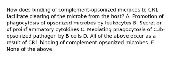 How does binding of complement-opsonized microbes to CR1 facilitate clearing of the microbe from the host? A. Promotion of phagocytosis of opsonized microbes by leukocytes B. Secretion of proinflammatory cytokines C. Mediating phagocytosis of C3b-opsonized pathogen by B cells D. All of the above occur as a result of CR1 binding of complement-opsonized microbes. E. None of the above