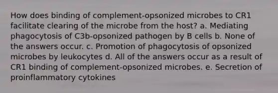 How does binding of complement-opsonized microbes to CR1 facilitate clearing of the microbe from the host? a. Mediating phagocytosis of C3b-opsonized pathogen by B cells b. None of the answers occur. c. Promotion of phagocytosis of opsonized microbes by leukocytes d. All of the answers occur as a result of CR1 binding of complement-opsonized microbes. e. Secretion of proinflammatory cytokines