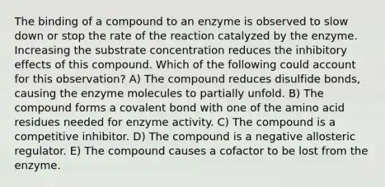 The binding of a compound to an enzyme is observed to slow down or stop the rate of the reaction catalyzed by the enzyme. Increasing the substrate concentration reduces the inhibitory effects of this compound. Which of the following could account for this observation? A) The compound reduces disulfide bonds, causing the enzyme molecules to partially unfold. B) The compound forms a covalent bond with one of the amino acid residues needed for enzyme activity. C) The compound is a competitive inhibitor. D) The compound is a negative allosteric regulator. E) The compound causes a cofactor to be lost from the enzyme.