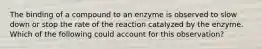 The binding of a compound to an enzyme is observed to slow down or stop the rate of the reaction catalyzed by the enzyme. Which of the following could account for this observation?