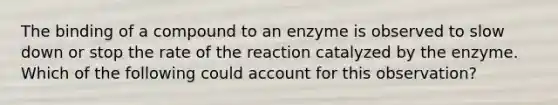 The binding of a compound to an enzyme is observed to slow down or stop the rate of the reaction catalyzed by the enzyme. Which of the following could account for this observation?