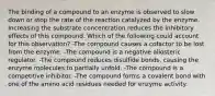 The binding of a compound to an enzyme is observed to slow down or stop the rate of the reaction catalyzed by the enzyme. Increasing the substrate concentration reduces the inhibitory effects of this compound. Which of the following could account for this observation? -The compound causes a cofactor to be lost from the enzyme. -The compound is a negative allosteric regulator. -The compound reduces disulfide bonds, causing the enzyme molecules to partially unfold. -The compound is a competitive inhibitor. -The compound forms a covalent bond with one of the amino acid residues needed for enzyme activity.