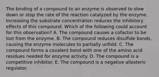 The binding of a compound to an enzyme is observed to slow down or stop the rate of the reaction catalyzed by the enzyme. Increasing the substrate concentration reduces the inhibitory effects of this compound. Which of the following could account for this observation? A. The compound causes a cofactor to be lost from the enzyme. B. The compound reduces disulfide bonds, causing the enzyme molecules to partially unfold. C. The compound forms a covalent bond with one of the amino acid residues needed for enzyme activity. D. The compound is a competitive inhibitor. E. The compound is a negative allosteric regulator.