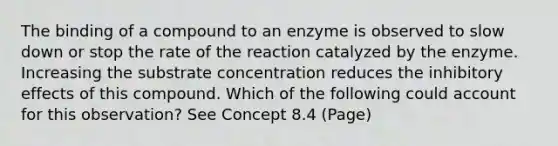 The binding of a compound to an enzyme is observed to slow down or stop the rate of the reaction catalyzed by the enzyme. Increasing the substrate concentration reduces the inhibitory effects of this compound. Which of the following could account for this observation? See Concept 8.4 (Page)