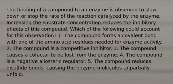 The binding of a compound to an enzyme is observed to slow down or stop the rate of the reaction catalyzed by the enzyme. Increasing the substrate concentration reduces the inhibitory effects of this compound. Which of the following could account for this observation? 1. The compound forms a covalent bond with one of the amino acid residues needed for enzyme activity. 2. The compound is a competitive inhibitor. 3. The compound causes a cofactor to be lost from the enzyme. 4. The compound is a negative allosteric regulator. 5. The compound reduces disulfide bonds, causing the enzyme molecules to partially unfold.